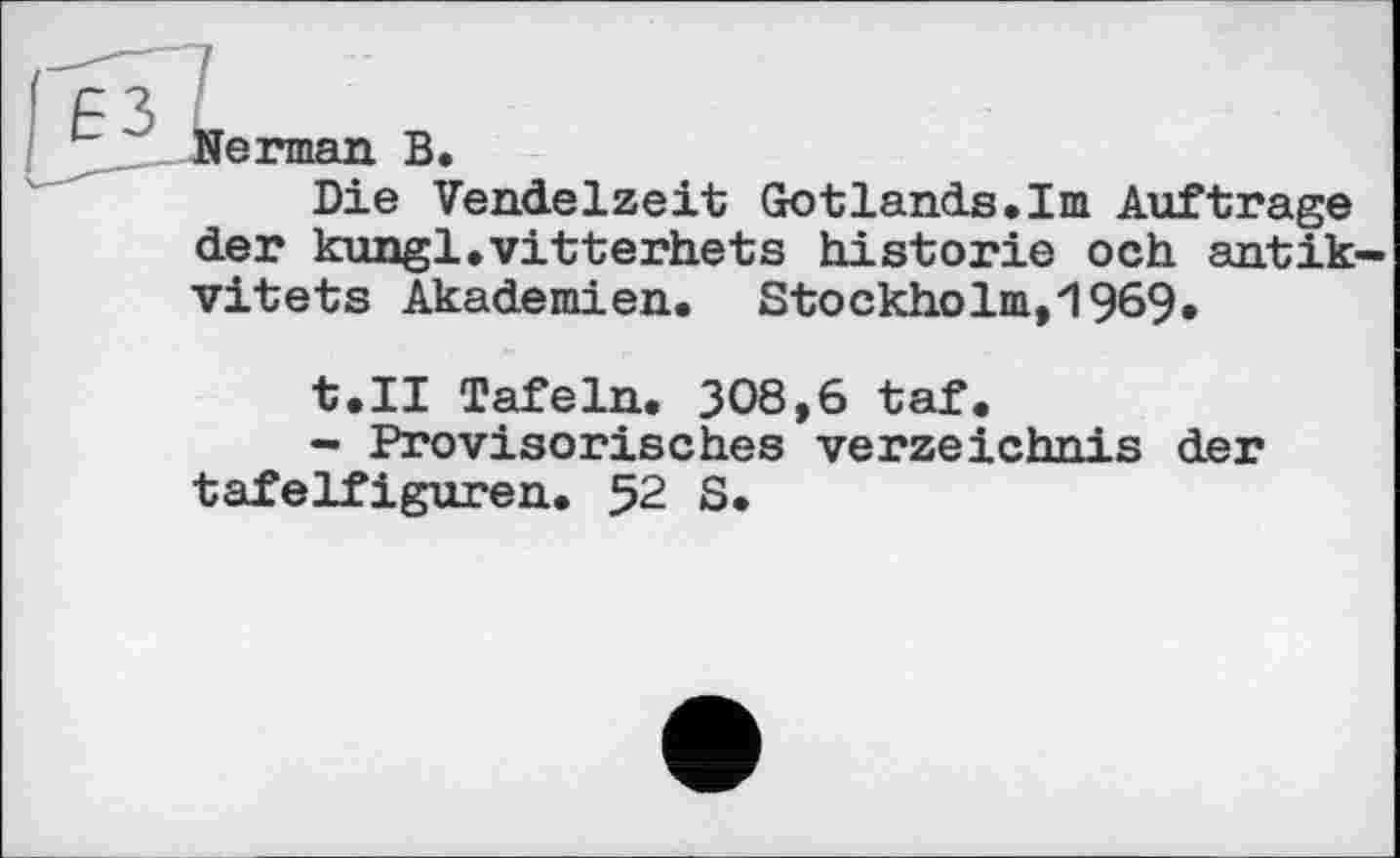 ﻿Herman В.
Die Vendelzeit Gotlands.Im Auftrage der kungl.vitterhets historié och antik vitets Akademien. Stockholm,1969.
t.II Tafeln. 308,6 taf.
- Provisorisches Verzeichnis der tafelfiguren. 52 S.